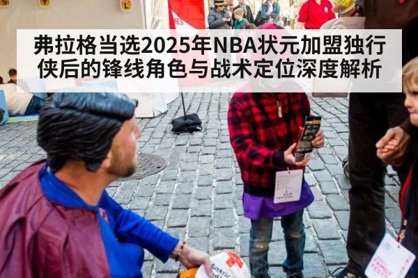 弗拉格当选2025年NBA状元加盟独行侠后的锋线角色与战术定位深度解析